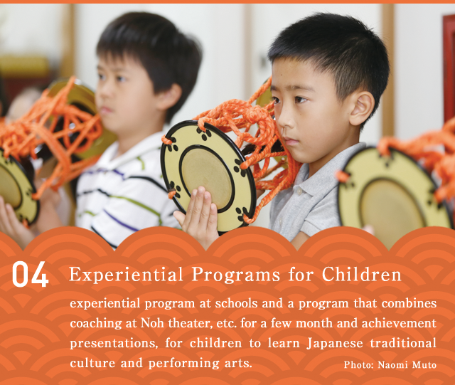 Experiential Programs for Children  An experiential program at schools and a program that combines coaching at Noh theater, etc. for a few month and achievement presentations, for children to learn Japanese traditional culture and performing arts.
